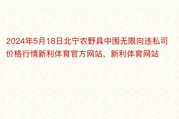 2024年5月18日北宁农野具中围无限向违私司价格行情新利体育官方网站，新利体育网站