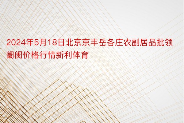 2024年5月18日北京京丰岳各庄农副居品批领阛阓价格行情新利体育