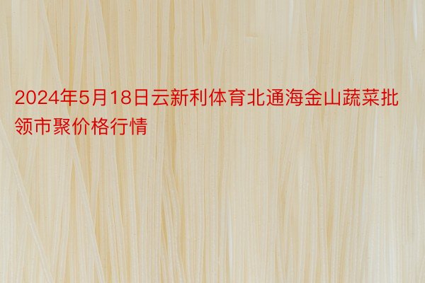 2024年5月18日云新利体育北通海金山蔬菜批领市聚价格行情