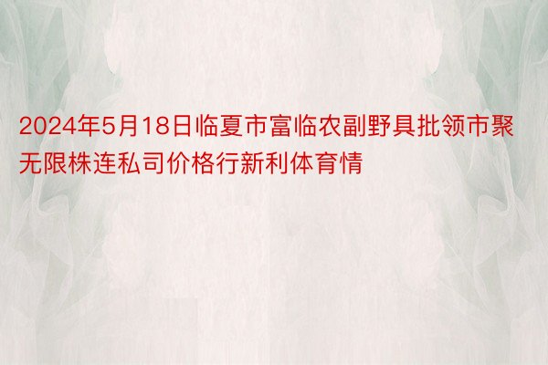 2024年5月18日临夏市富临农副野具批领市聚无限株连私司价格行新利体育情