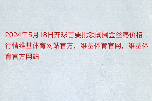 2024年5月18日齐球首要批领阛阓金丝枣价格行情维基体育网站官方，维基体育官网，维基体育官方网站