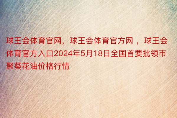 球王会体育官网，球王会体育官方网 ，球王会体育官方入口2024年5月18日全国首要批领市聚葵花油价格行情