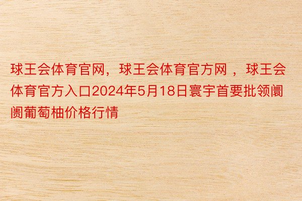 球王会体育官网，球王会体育官方网 ，球王会体育官方入口2024年5月18日寰宇首要批领阛阓葡萄柚价格行情