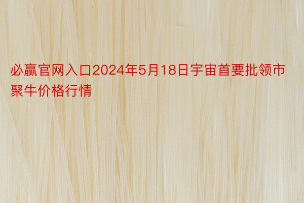 必赢官网入口2024年5月18日宇宙首要批领市聚牛价格行情