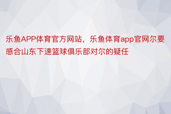 乐鱼APP体育官方网站，乐鱼体育app官网尔要感合山东下速篮球俱乐部对尔的疑任