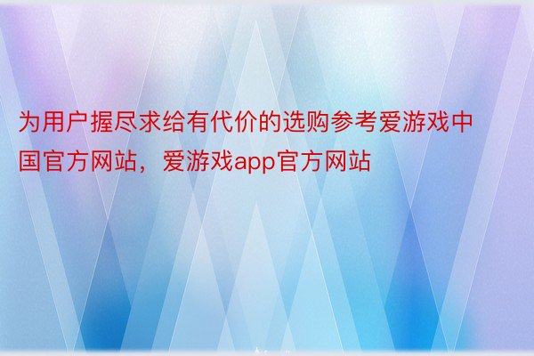 为用户握尽求给有代价的选购参考爱游戏中国官方网站，爱游戏app官方网站