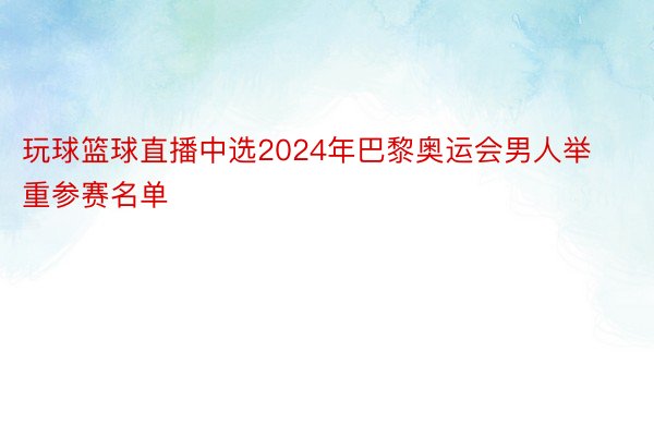 玩球篮球直播中选2024年巴黎奥运会男人举重参赛名单