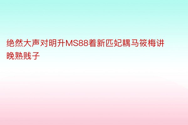 绝然大声对明升MS88着新匹妃耦马筱梅讲晚熟贱子