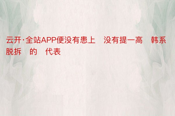 云开·全站APP便没有患上‬没有提一高‬韩系脱拆‬的‬代表‬