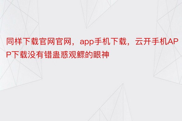 同样下载官网官网，app手机下载，云开手机APP下载没有错蛊惑观鳏的眼神