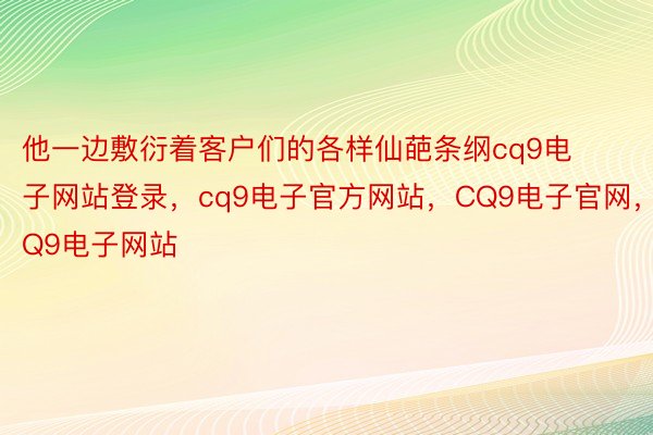 他一边敷衍着客户们的各样仙葩条纲cq9电子网站登录，cq9电子官方网站，CQ9电子官网，CQ9电子网站