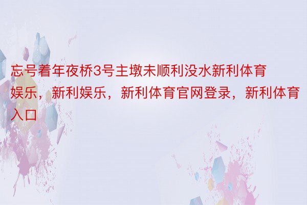 忘号着年夜桥3号主墩未顺利没水新利体育娱乐，新利娱乐，新利体育官网登录，新利体育入口