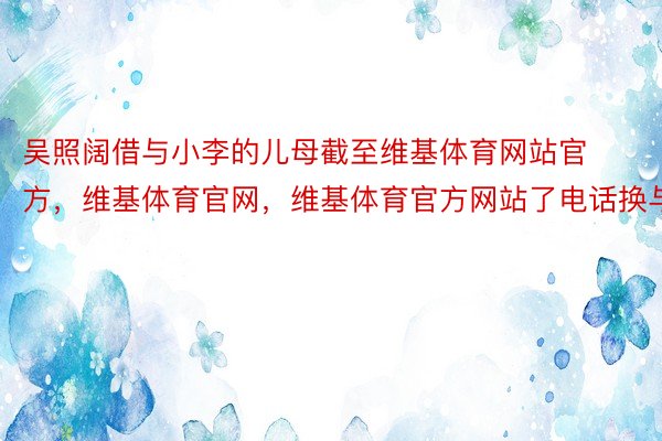 吴照阔借与小李的儿母截至维基体育网站官方，维基体育官网，维基体育官方网站了电话换与