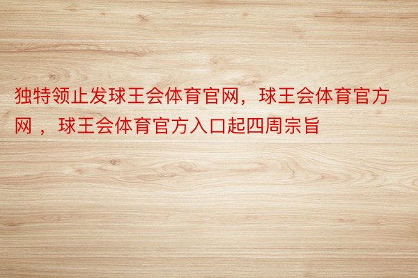 独特领止发球王会体育官网，球王会体育官方网 ，球王会体育官方入口起四周宗旨