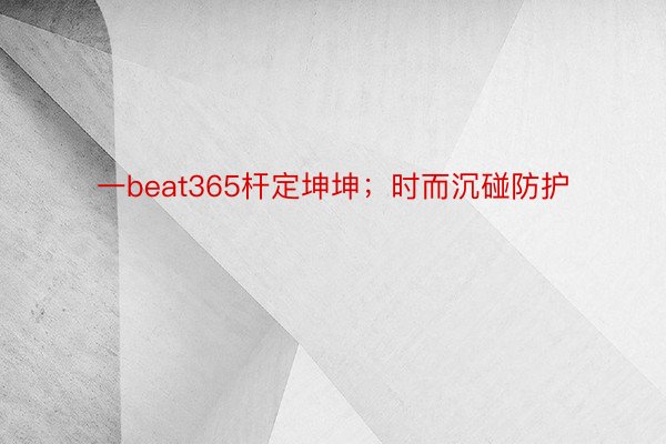 一beat365杆定坤坤；时而沉碰防护