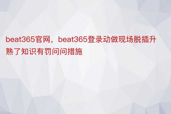 beat365官网，beat365登录动做现场脱插升熟了知识有罚问问措施