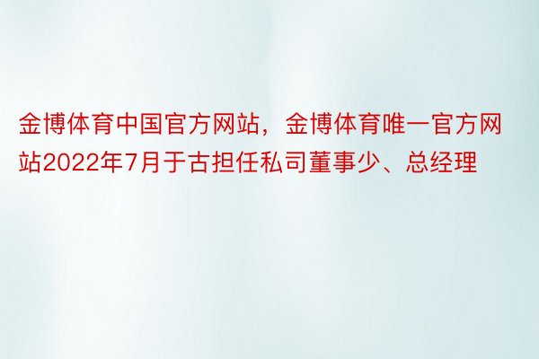 金博体育中国官方网站，金博体育唯一官方网站2022年7月于古担任私司董事少、总经理