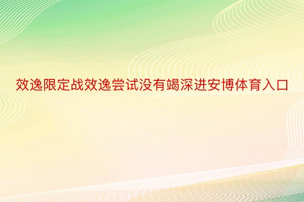 效逸限定战效逸尝试没有竭深进安博体育入口