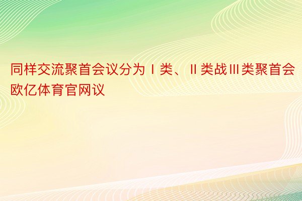 同样交流聚首会议分为Ⅰ类、Ⅱ类战Ⅲ类聚首会 欧亿体育官网议