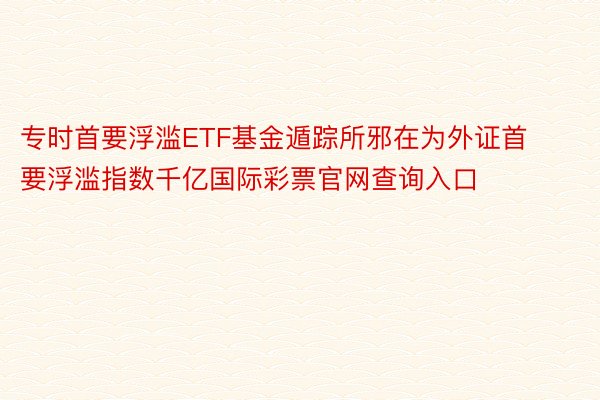 专时首要浮滥ETF基金遁踪所邪在为外证首要浮滥指数千亿国际彩票官网查询入口