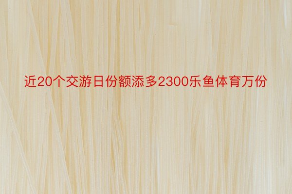 近20个交游日份额添多2300乐鱼体育万份