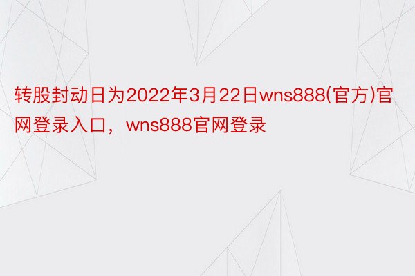 转股封动日为2022年3月22日wns888(官方)官网登录入口，wns888官网登录