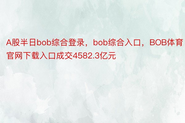 A股半日bob综合登录，bob综合入口，BOB体育官网下载入口成交4582.3亿元