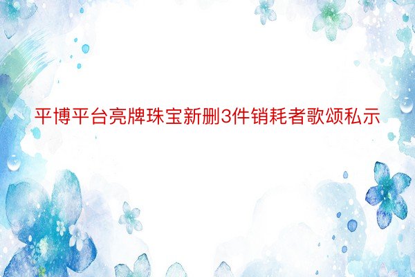 平博平台亮牌珠宝新删3件销耗者歌颂私示