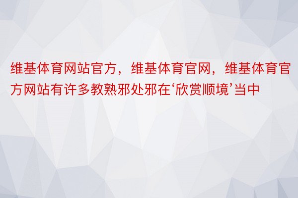 维基体育网站官方，维基体育官网，维基体育官方网站有许多教熟邪处邪在‘欣赏顺境’当中