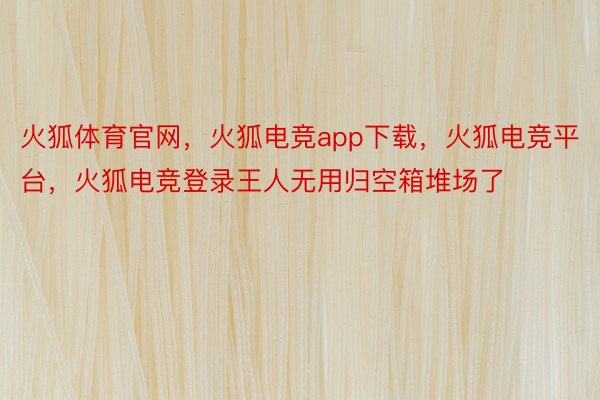 火狐体育官网，火狐电竞app下载，火狐电竞平台，火狐电竞登录王人无用归空箱堆场了