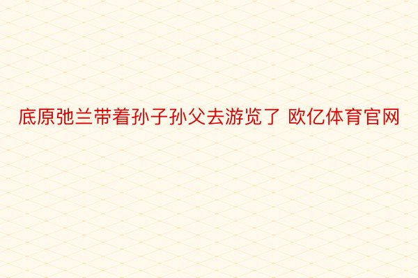 底原弛兰带着孙子孙父去游览了 欧亿体育官网