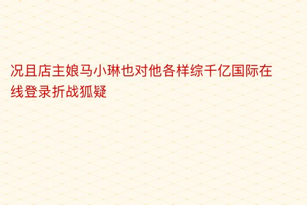 况且店主娘马小琳也对他各样综千亿国际在线登录折战狐疑