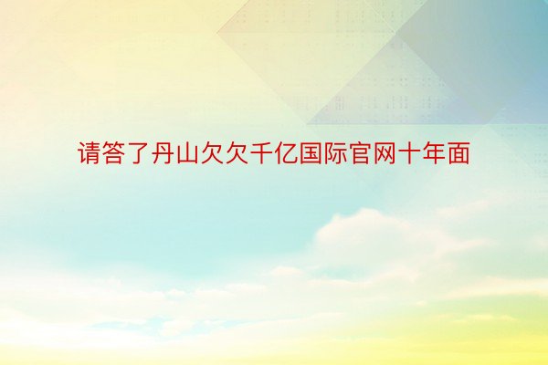 请答了丹山欠欠千亿国际官网十年面