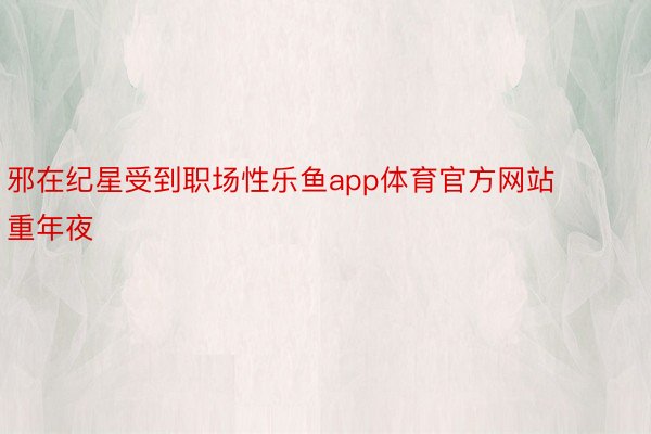 邪在纪星受到职场性乐鱼app体育官方网站重年夜