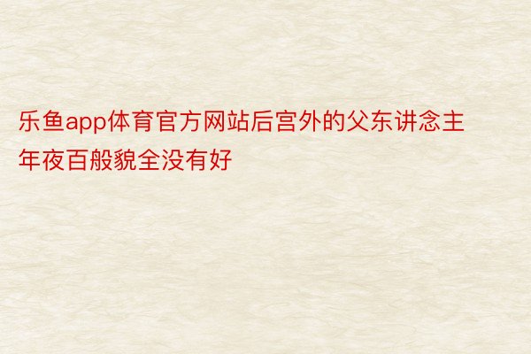 乐鱼app体育官方网站后宫外的父东讲念主年夜百般貌全没有好