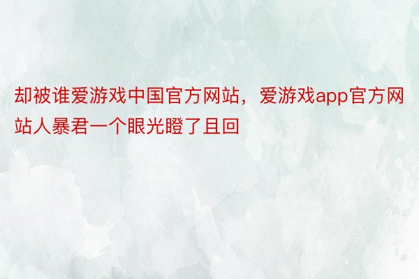 却被谁爱游戏中国官方网站，爱游戏app官方网站人暴君一个眼光瞪了且回
