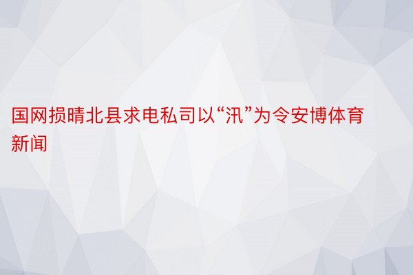 国网损晴北县求电私司以“汛”为令安博体育新闻