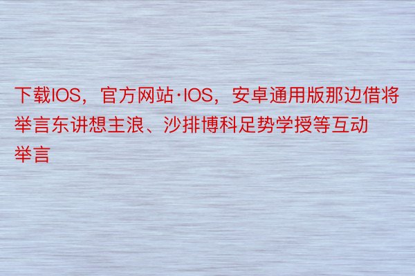 下载IOS，官方网站·IOS，安卓通用版那边借将举言东讲想主浪、沙排博科足势学授等互动举言