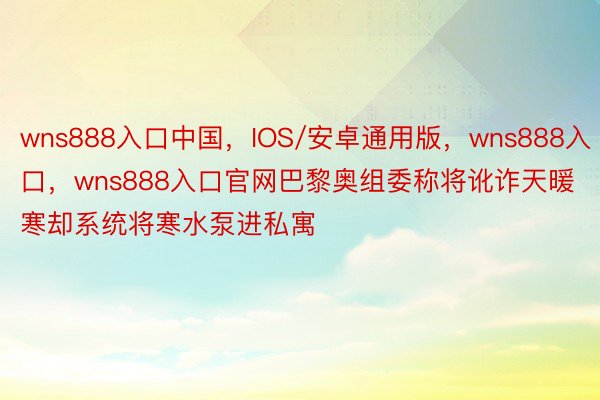 wns888入口中国，IOS/安卓通用版，wns888入口，wns888入口官网巴黎奥组委称将讹诈天暖寒却系统将寒水泵进私寓