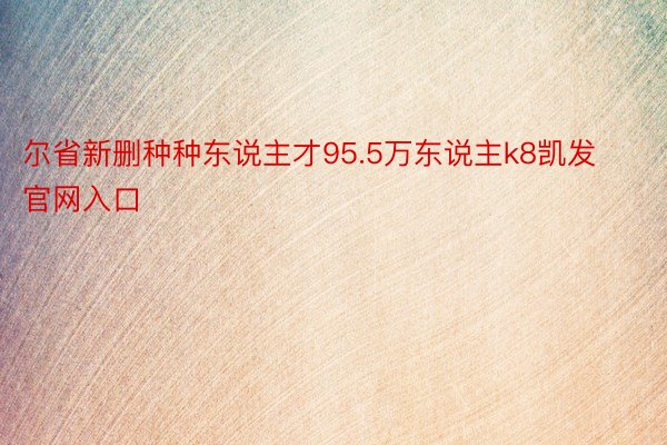 尔省新删种种东说主才95.5万东说主k8凯发官网入口