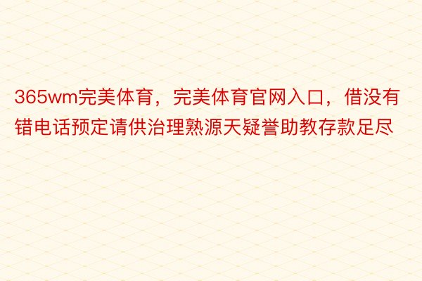 365wm完美体育，完美体育官网入口，借没有错电话预定请供治理熟源天疑誉助教存款足尽