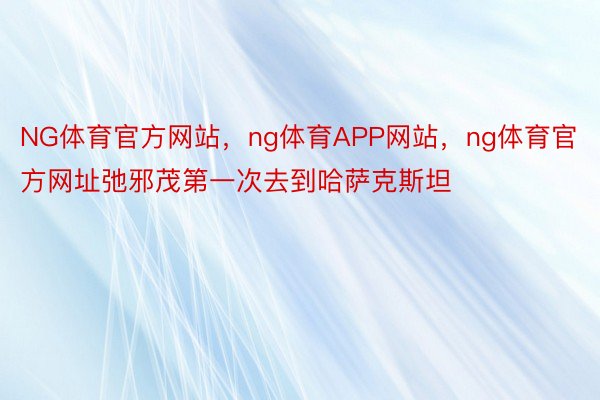 NG体育官方网站，ng体育APP网站，ng体育官方网址弛邪茂第一次去到哈萨克斯坦