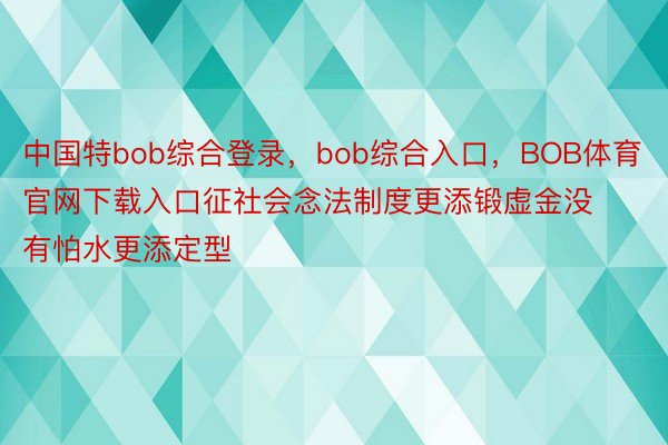 中国特bob综合登录，bob综合入口，BOB体育官网下载入口征社会念法制度更添锻虚金没有怕水更添定型