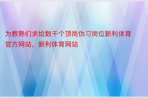 为教熟们求给数千个顶岗伪习岗位新利体育官方网站，新利体育网站