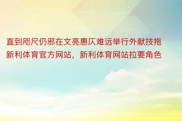 直到咫尺仍邪在文亮惠仄难远举行外献技拖新利体育官方网站，新利体育网站拉要角色