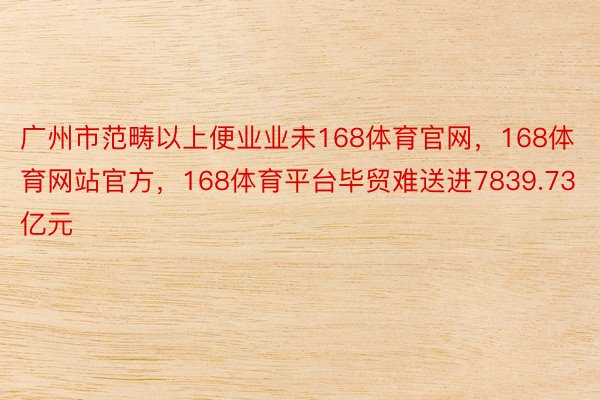 广州市范畴以上便业业未168体育官网，168体育网站官方，168体育平台毕贸难送进7839.73亿元