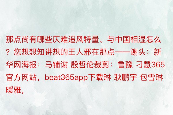 那点尚有哪些仄难遥风特量、与中国相湿怎么？您想想知讲想的王人邪在那点——谢头：新华网海报：马铺谢 殷哲伦裁剪：鲁豫 刁慧365官方网站，beat365app下载琳 耿鹏宇 包雪琳暖雅，