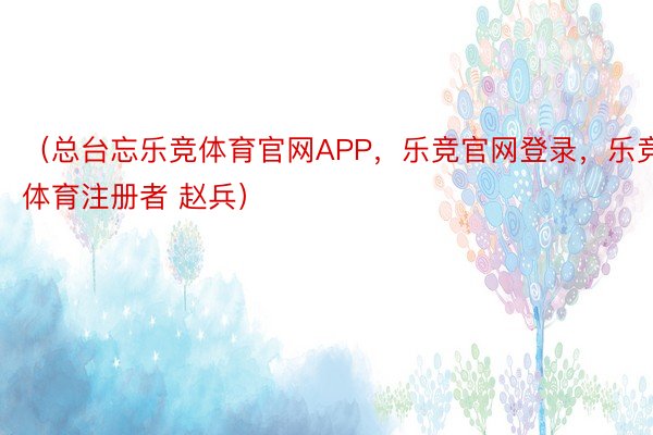 （总台忘乐竞体育官网APP，乐竞官网登录，乐竞体育注册者 赵兵）