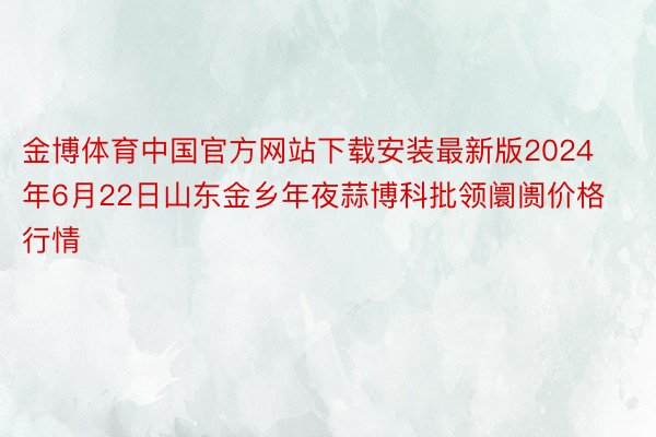 金博体育中国官方网站下载安装最新版2024年6月22日山东金乡年夜蒜博科批领阛阓价格行情