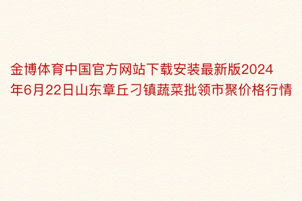 金博体育中国官方网站下载安装最新版2024年6月22日山东章丘刁镇蔬菜批领市聚价格行情